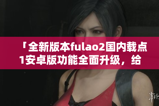 「全新版本fulao2國內(nèi)載點1安卓版功能全面升級，給您帶來更優(yōu)質(zhì)的使用體驗」。