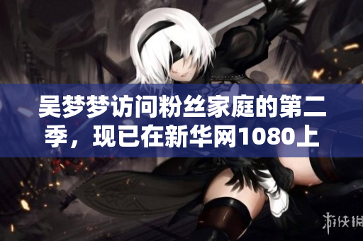 吳夢(mèng)夢(mèng)訪問粉絲家庭的第二季，現(xiàn)已在新華網(wǎng)1080上線觀看