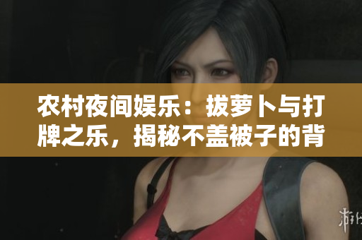 農村夜間娛樂：拔蘿卜與打牌之樂，揭秘不蓋被子的背后故事
