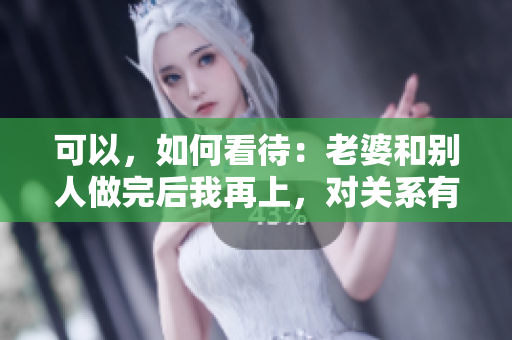 可以，如何看待：老婆和別人做完后我再上，對關(guān)系有何影響？