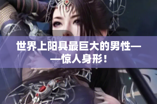 世界上陽(yáng)具最巨大的男性——驚人身形！