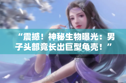 “震撼！神秘生物曝光：男子頭部竟長(zhǎng)出巨型龜殼！”