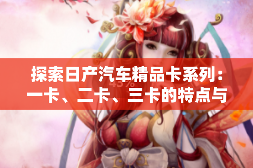 探索日產(chǎn)汽車精品卡系列：一卡、二卡、三卡的特點(diǎn)與優(yōu)勢