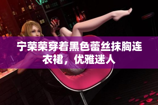 寧榮榮穿著黑色蕾絲抹胸連衣裙，優(yōu)雅迷人