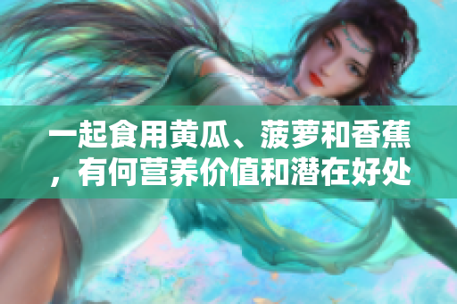一起食用黃瓜、菠蘿和香蕉，有何營(yíng)養(yǎng)價(jià)值和潛在好處？