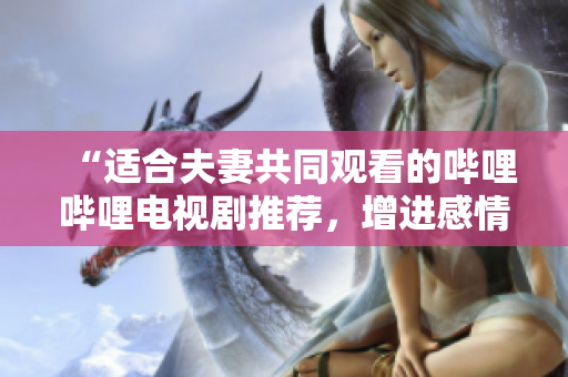 “適合夫妻共同觀看的嗶哩嗶哩電視劇推薦，增進感情共度時光的精選劇集”