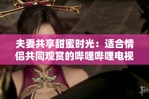 夫妻共享甜蜜時光：適合情侶共同觀賞的嗶哩嗶哩電視劇