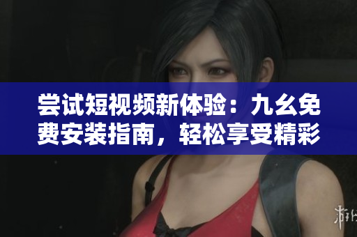 嘗試短視頻新體驗：九幺免費安裝指南，輕松享受精彩視頻