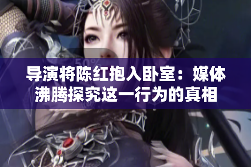 導(dǎo)演將陳紅抱入臥室：媒體沸騰探究這一行為的真相