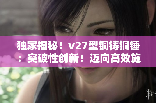 獨(dú)家揭秘！v27型銅鑄銅錘：突破性創(chuàng)新！邁向高效施工的必備利器！