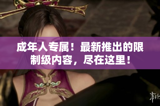 成年人專屬！最新推出的限制級內(nèi)容，盡在這里！