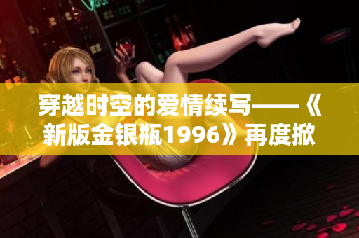 穿越時(shí)空的愛情續(xù)寫——《新版金銀瓶1996》再度掀起浪漫風(fēng)暴