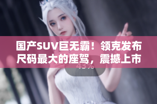 國產(chǎn)SUV巨無霸！領(lǐng)克發(fā)布尺碼最大的座駕，震撼上市