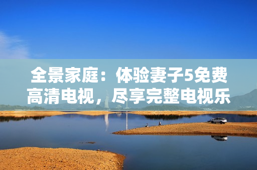 全景家庭：體驗妻子5免費高清電視，盡享完整電視樂趣