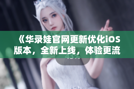 《華錄娃官網(wǎng)更新優(yōu)化iOS版本，全新上線，體驗更流暢！》