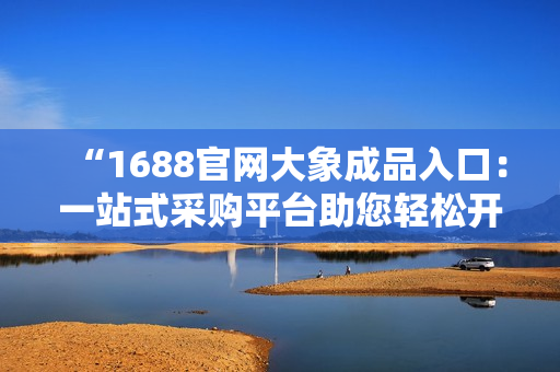 “1688官網(wǎng)大象成品入口：一站式采購平臺(tái)助您輕松開啟采購之旅！”