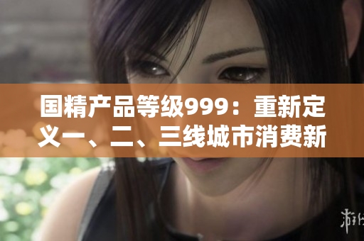 國精產(chǎn)品等級999：重新定義一、二、三線城市消費新風向