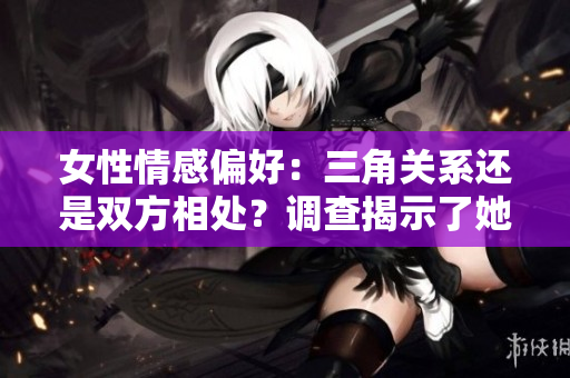 女性情感偏好：三角關(guān)系還是雙方相處？調(diào)查揭示了她們更偏向于何種關(guān)系模式