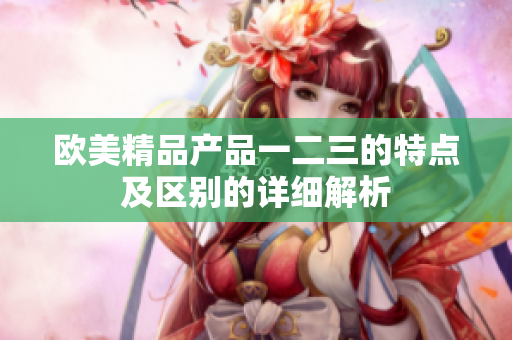 歐美精品產(chǎn)品一二三的特點(diǎn)及區(qū)別的詳細(xì)解析