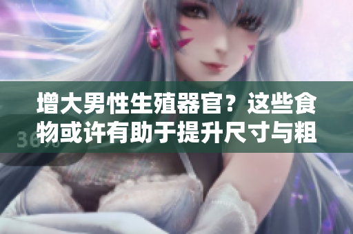 增大男性生殖器官？這些食物或許有助于提升尺寸與粗度