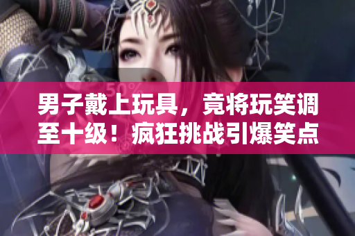 男子戴上玩具，竟將玩笑調(diào)至十級！瘋狂挑戰(zhàn)引爆笑點