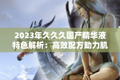 2023年久久久國產(chǎn)精華液特色解析：高效配方助力肌膚重生