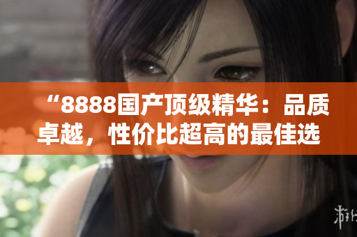 “8888國產(chǎn)頂級精華：品質(zhì)卓越，性價比超高的最佳選擇！”