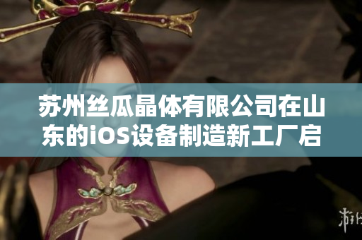 蘇州絲瓜晶體有限公司在山東的iOS設(shè)備制造新工廠啟用