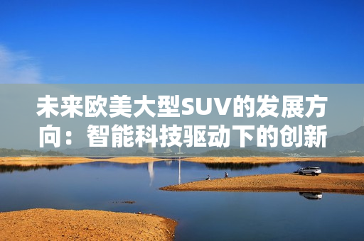 未來歐美大型SUV的發(fā)展方向：智能科技驅(qū)動下的創(chuàng)新演進