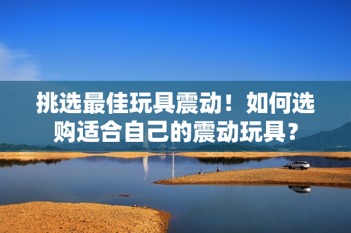 挑選最佳玩具震動(dòng)！如何選購(gòu)適合自己的震動(dòng)玩具？