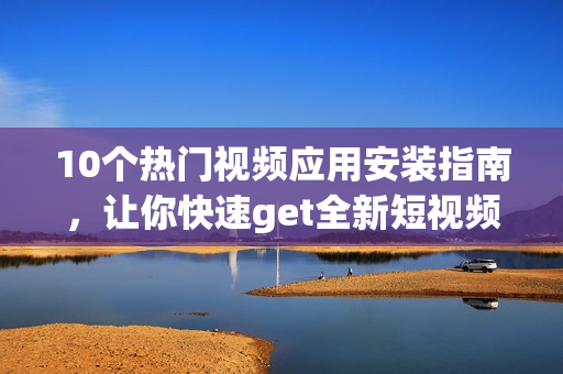 10個熱門視頻應(yīng)用安裝指南，讓你快速get全新短視頻魅力