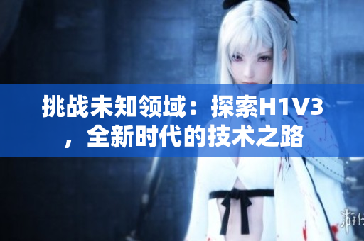 挑戰(zhàn)未知領(lǐng)域：探索H1V3，全新時代的技術(shù)之路