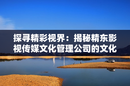 探尋精彩視界：揭秘精東影視傳媒文化管理公司的文化與管理秘密