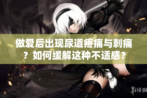 做愛后出現(xiàn)尿道疼痛與刺痛？如何緩解這種不適感？