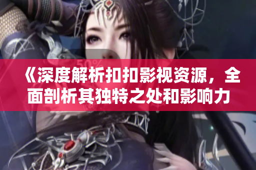 《深度解析扣扣影視資源，全面剖析其獨特之處和影響力》