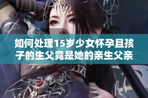 如何處理15歲少女懷孕且孩子的生父竟是她的親生父親這一情況？