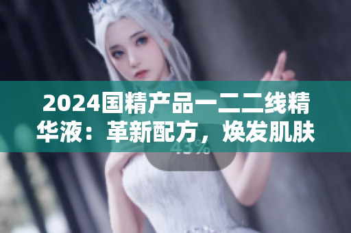 2024國精產(chǎn)品一二二線精華液：革新配方，煥發(fā)肌膚新生