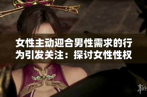 女性主動迎合男性需求的行為引發(fā)關(guān)注：探討女性性權(quán)與自主性