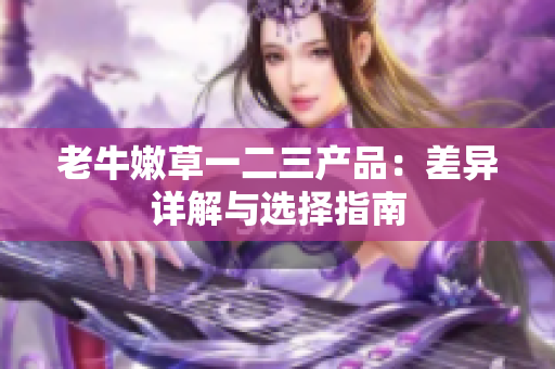 老牛嫩草一二三產(chǎn)品：差異詳解與選擇指南