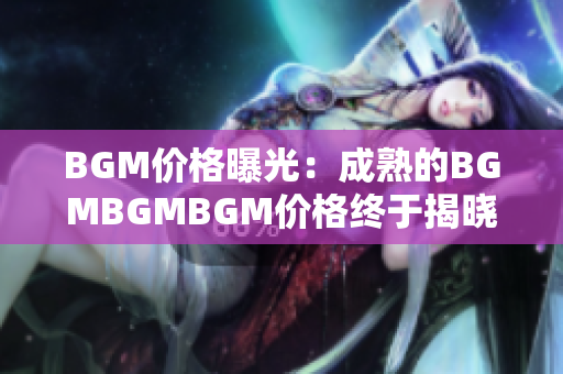 BGM價(jià)格曝光：成熟的BGMBGMBGM價(jià)格終于揭曉，讓你對市場行情了如指掌