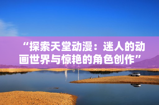 “探索天堂動(dòng)漫：迷人的動(dòng)畫世界與驚艷的角色創(chuàng)作”