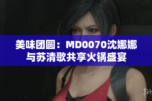 美味團(tuán)圓：MD0070沈娜娜與蘇清歌共享火鍋盛宴