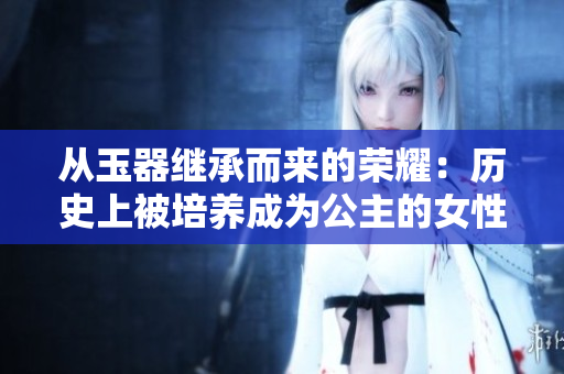從玉器繼承而來的榮耀：歷史上被培養(yǎng)成為公主的女性