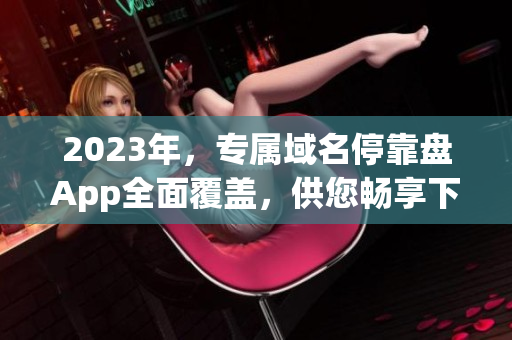 2023年，專屬域名?？勘PApp全面覆蓋，供您暢享下載資源。