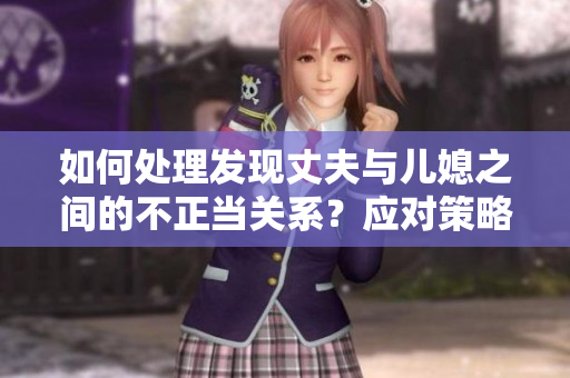 如何處理發(fā)現(xiàn)丈夫與兒媳之間的不正當(dāng)關(guān)系？應(yīng)對策略與關(guān)系維護(hù)方法