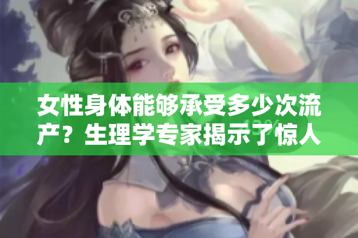 女性身體能夠承受多少次流產？生理學專家揭示了驚人答案