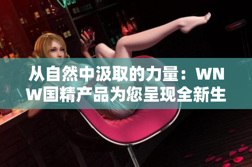 從自然中汲取的力量：WNW國精產(chǎn)品為您呈現(xiàn)全新生活體驗
