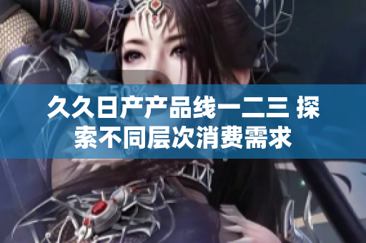 久久日產(chǎn)產(chǎn)品線一二三 探索不同層次消費(fèi)需求