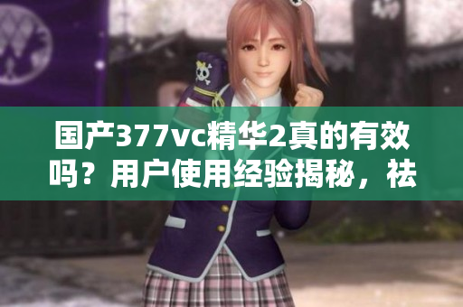 國(guó)產(chǎn)377vc精華2真的有效嗎？用戶(hù)使用經(jīng)驗(yàn)揭秘，祛斑效果如何？