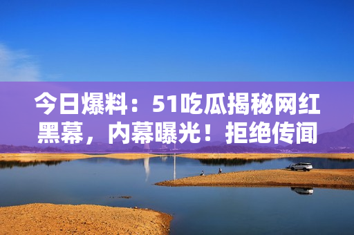 今日爆料：51吃瓜揭秘網(wǎng)紅黑幕，內(nèi)幕曝光！拒絕傳聞，還原真相！
